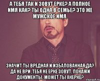 А тебя так и зовут Ерке? А полное имя как? Ты одна в семье? Это же мужское имя. Значит ты вредная и избалованная,да? Да не ври ,тебя не Ерке зовут. Покажи документы. Может ты Акерке?