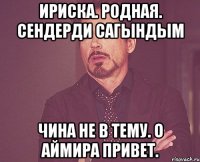 Ириска. Родная. Сендерди сагындым Чина не в тему. О Аймира привет.