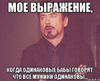 Мое выражение, когда одинаковые бабы говорят, что все мужики одинаковы...