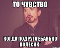 то чувство когда подруга ебанько Колесик*