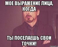 Мое выражение лица, когда ты поселаешь свои точки!