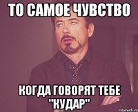 То самое чувство Когда говорят тебе "кудар"