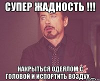 Супер жадность !!! Накрыться одеялом с головой и испортить воздух ...