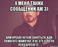 У меня таких сообщений аж 3) Вам вреале нечем заняться, иди помогите мамочке, а не эту херь по аску бросаете..