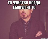 То чувство когда ебанул не то 