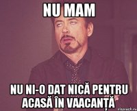 nu mam nu ni-o dat nică pentru acasă în vaacanţă