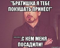 "Братишка я тебе покушать принёс!" *****,с кем меня посадили!