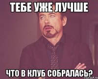 Тебе уже лучше что в клуб собралась?