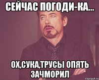 сейчас погоди-ка... ох,сука,трусы опять зачморил