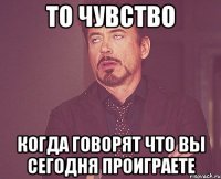 То чувство когда говорят что вы сегодня проиграете