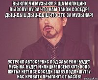 выключи музыку! я ща милицию вызову! ну за что нам такой сосед?! дыц-дыц дыц-дыц что это за музыка?! устроил автосервис под забором! будет музыка-будет милиция! всему хотьково житья нет! все соседи заяву подпишут! у нас кровати прыгают от басов!