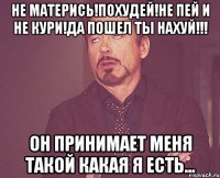 не матерись!похудей!не пей и не кури!да пошел ты нахуй!!! он принимает меня такой какая я есть...