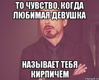 то чувство, когда любимая девушка называет тебя кирпичём