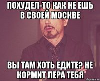 похудел-то как не ешь в своей москве вы там хоть едите? не кормит лера тебя