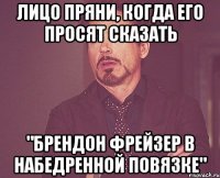 Лицо Пряни, когда его просят сказать "Брендон Фрейзер в набедренной повязке"