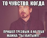 То чувство, когда пришел трезвый, а на тебя мамка:"Ты убитый!!!"