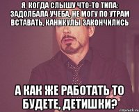 Я, когда слышу что-то типа: задолбала учеба, не могу по утрам вставать, каникулы закончились А как же работать то будете, детишки?