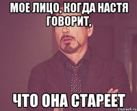 мое лицо, когда Настя говорит, что она стареет