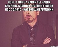 Ноне, о Ноне А какой ты нации Армянка Станцуй лезгинку Какой нос Золото - настоящий армянин 