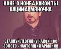 Ноне, о Ноне А какой ты нации Армяночка Станцуй лезгинку Какой нос Золото - настоящий армянин