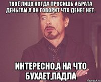 Твоё лицо,когда просишь у брата деньгам,а он говорит что денег НЕТ. Интересно,а на что бухает,падла