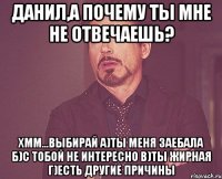 Данил,а почему ты мне не отвечаешь? хмм...выбирай а)Ты меня заебала б)с тобой не интересно в)ты жирная г)есть другие причины