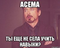 Асема Ты еще не села учить навыки?