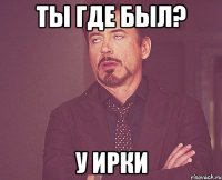 ТЫ ГДЕ БЫЛ? У ИРКИ