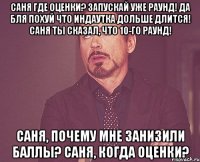 Саня где оценки? запускай уже раунд! да бля похуй что индаутка дольше длится! Саня ты сказал, что 10-го раунд! Саня, почему мне занизили баллы? Саня, когда оценки?