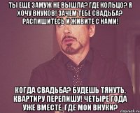 ты еще замуж не вышла? где кольцо? я хочу внуков! зачем тебе свадьба? распишитесь и живите с нами! когда свадьба? будешь тянуть, квартиру перепишу! четыре года уже вместе, где мои внуки?