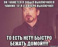 Ой ! Кажется я забыл выключился чайник ! О! Я его вчера выключил! То есть нет!! Быстро бежать домой!!!!