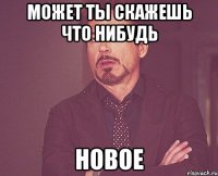 может ты скажешь что нибудь новое