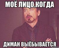 моё лицо,когда диман выёбывается