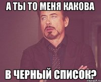 а ты то меня какова в черный список?