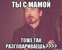 Ты с мамой тоже так разговариваешь????