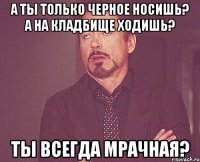 А ты только черное носишь? А на кладбище ходишь? Ты всегда мрачная?