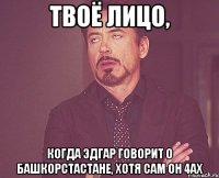 Твоё лицо, когда Эдгар говорит о Башкорстастане, хотя сам он 4аХ