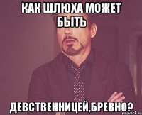 КАК ШЛЮХА МОЖЕТ БЫТЬ ДЕВСТВЕННИЦЕЙ,БРЕВНО?