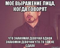 Моё выражение лица, когда говорят что знакомая девочка одной знакомой девочки что-то там не сдала