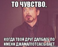 То чувство, когда твой друг далбаеб по имени Джамал!отсасывает