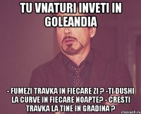 tu vnaturi inveti in goleandia - fumezi travka in fiecare zi ? -ti dushi la curve in fiecare noapte? - cresti travka la tine in gradina ?