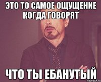 это то самое ощущение когда говорят что ты ебанутый