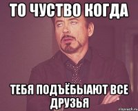 То чуство когда тебя подъёбыают все друзья