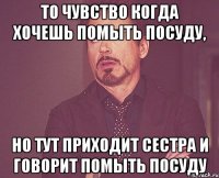 то чувство когда хочешь помыть посуду, но тут приходит сестра и говорит помыть посуду