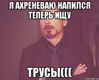 Я АХРЕНЕВАЮ НАПИЛСЯ ТЕПЕРЬ ИЩУ ТРУСЫ(((