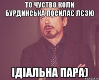 то чуство коли бурдинська посилає лєзю ідіальна пара)