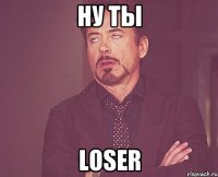 ну ты loser