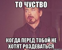 то чуство когда перед тобой не хотят роздеваться