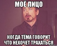 Моё лицо когда Тёма говорит что нехочет трахаться
