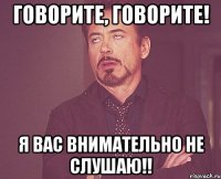 ГОВОРИТЕ, ГОВОРИТЕ! Я ВАС ВНИМАТЕЛЬНО НЕ СЛУШАЮ!!